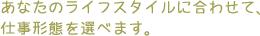 ���Ȃ��̃��C�t�X�^�C���ɍ��킹�āA
�d���`�Ԃ�I�ׂ܂��B